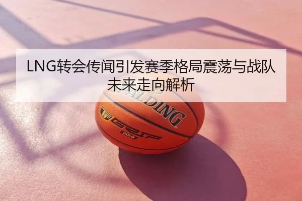 LNG转会传闻引发赛季格局震荡与战队未来走向解析