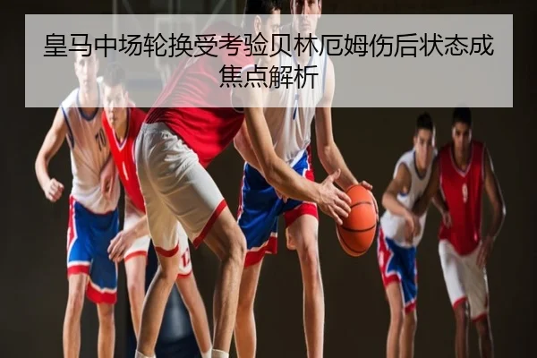 皇马中场轮换受考验贝林厄姆伤后状态成焦点解析