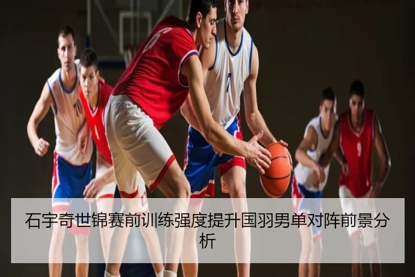 石宇奇世锦赛前训练强度提升国羽男单对阵前景分析