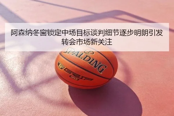 阿森纳冬窗锁定中场目标谈判细节逐步明朗引发转会市场新关注