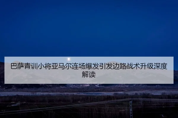 巴萨青训小将亚马尔连场爆发引发边路战术升级深度解读