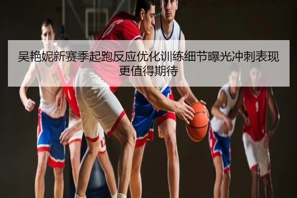 吴艳妮新赛季起跑反应优化训练细节曝光冲刺表现更值得期待